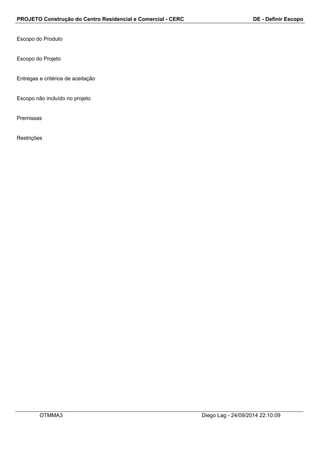 PROJETO Construção do Centro Residencial e Comercial - CERC DE - Definir Escopo 
Escopo do Produto 
Escopo do Projeto 
Entregas e critérios de aceitação 
Escopo não incluído no projeto 
Premissas 
Restrições 
OTMMA3 Diego Lag - 24/09/2014 22:10:09 
 