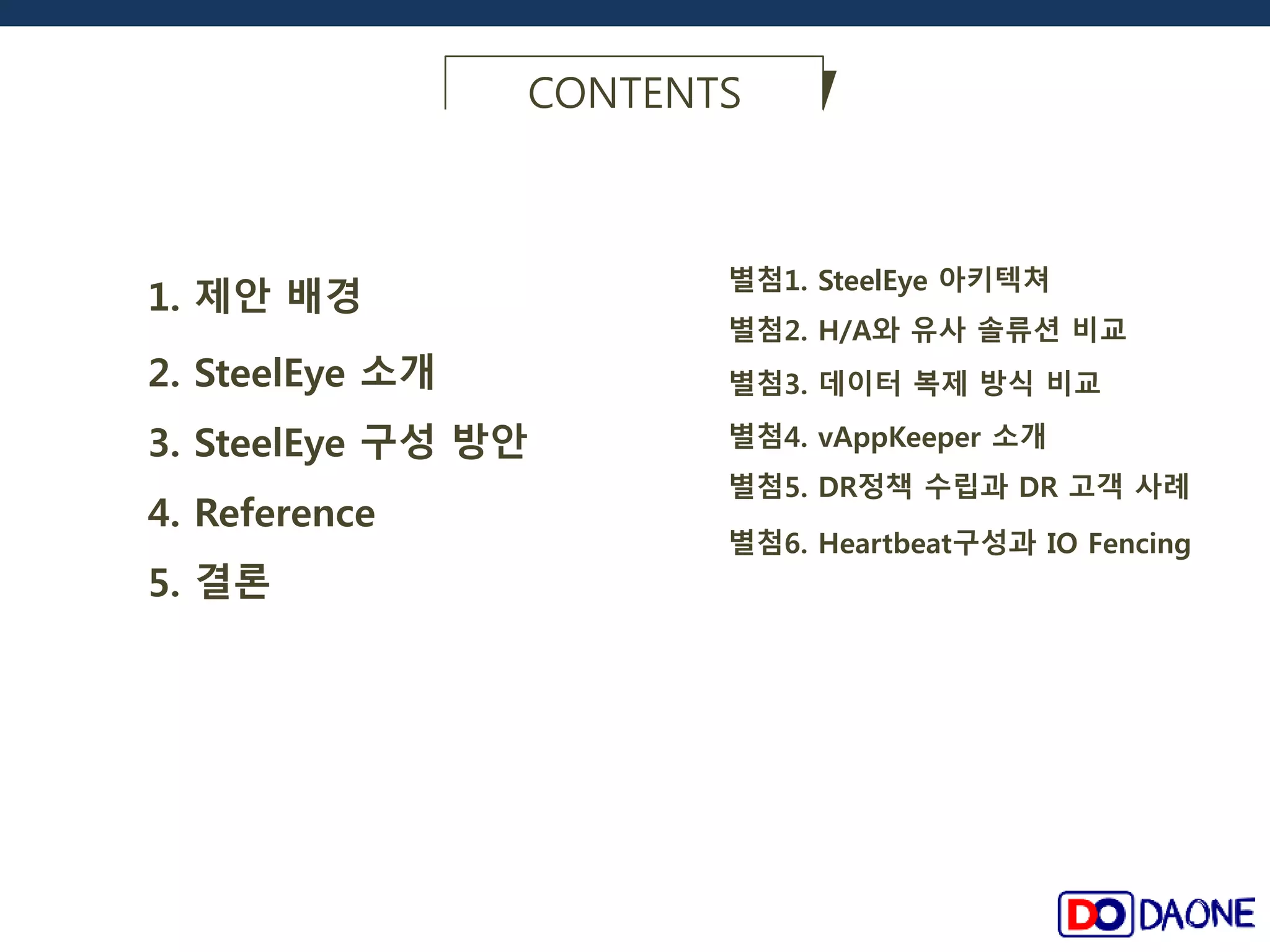 1. 제안 배경 
2. SteelEye 소개 
CONTENTS 
별첨3. 데이터 복제 방식 비교 
별첨5. DR정책 수립과 DR 고객 사례 
3. SteelEye 구성 방안 
별첨1. SteelEye 아키텍쳐 
4. Reference 
5. 결론 
별첨2. H/A와 유사 솔류션 비교 
별첨4. vAppKeeper 소개 
별첨6. Heartbeat구성과 IO Fencing 
 