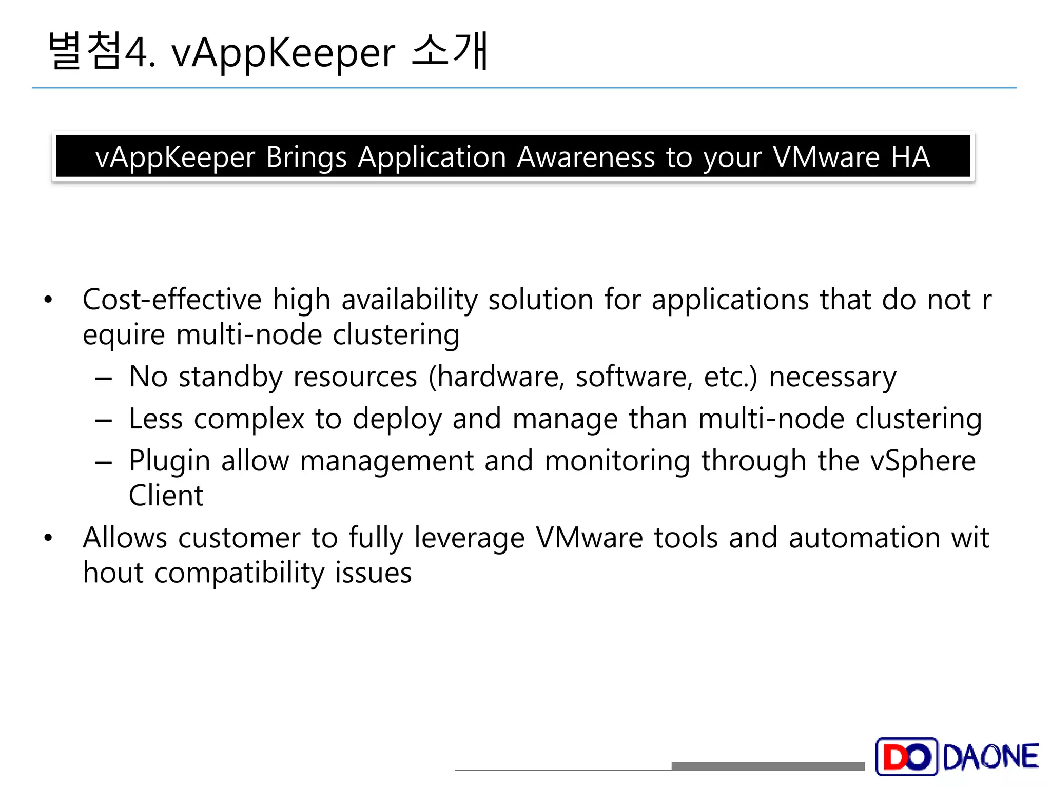 별첨4. vAppKeeper 소개 
vAppKeeper Brings Application Awareness to your VMware HA 
• Cost-effective high availability solution for applications that do not r 
equire multi-node clustering 
– No standby resources (hardware, software, etc.) necessary 
– Less complex to deploy and manage than multi-node clustering 
– Plugin allow management and monitoring through the vSphere 
Client 
• Allows customer to fully leverage VMware tools and automation wit 
hout compatibility issues 
 