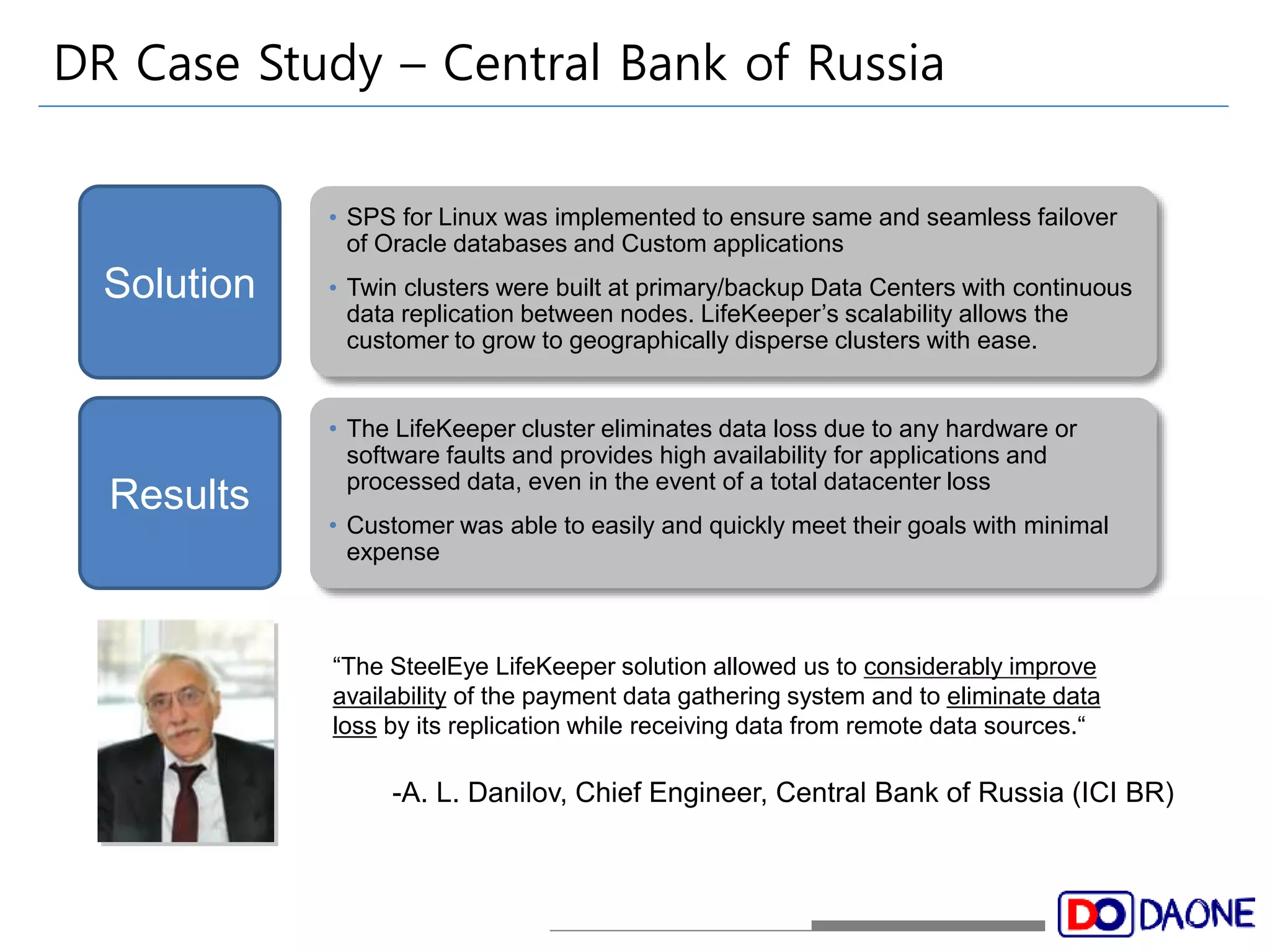 DR Case Study – Central Bank of Russia 
• SPS for Linux was implemented to ensure same and seamless failover 
of Oracle databases and Custom applications 
• Twin clusters were built at primary/backup Data Centers with continuous 
data replication between nodes. LifeKeeper’s scalability allows the 
customer to grow to geographically disperse clusters with ease. 
• The LifeKeeper cluster eliminates data loss due to any hardware or 
software faults and provides high availability for applications and 
processed data, even in the event of a total datacenter loss 
• Customer was able to easily and quickly meet their goals with minimal 
expense 
Solution 
Results 
“The SteelEye LifeKeeper solution allowed us to considerably improve 
availability of the payment data gathering system and to eliminate data 
loss by its replication while receiving data from remote data sources.“ 
-A. L. Danilov, Chief Engineer, Central Bank of Russia (ICI BR) 
 