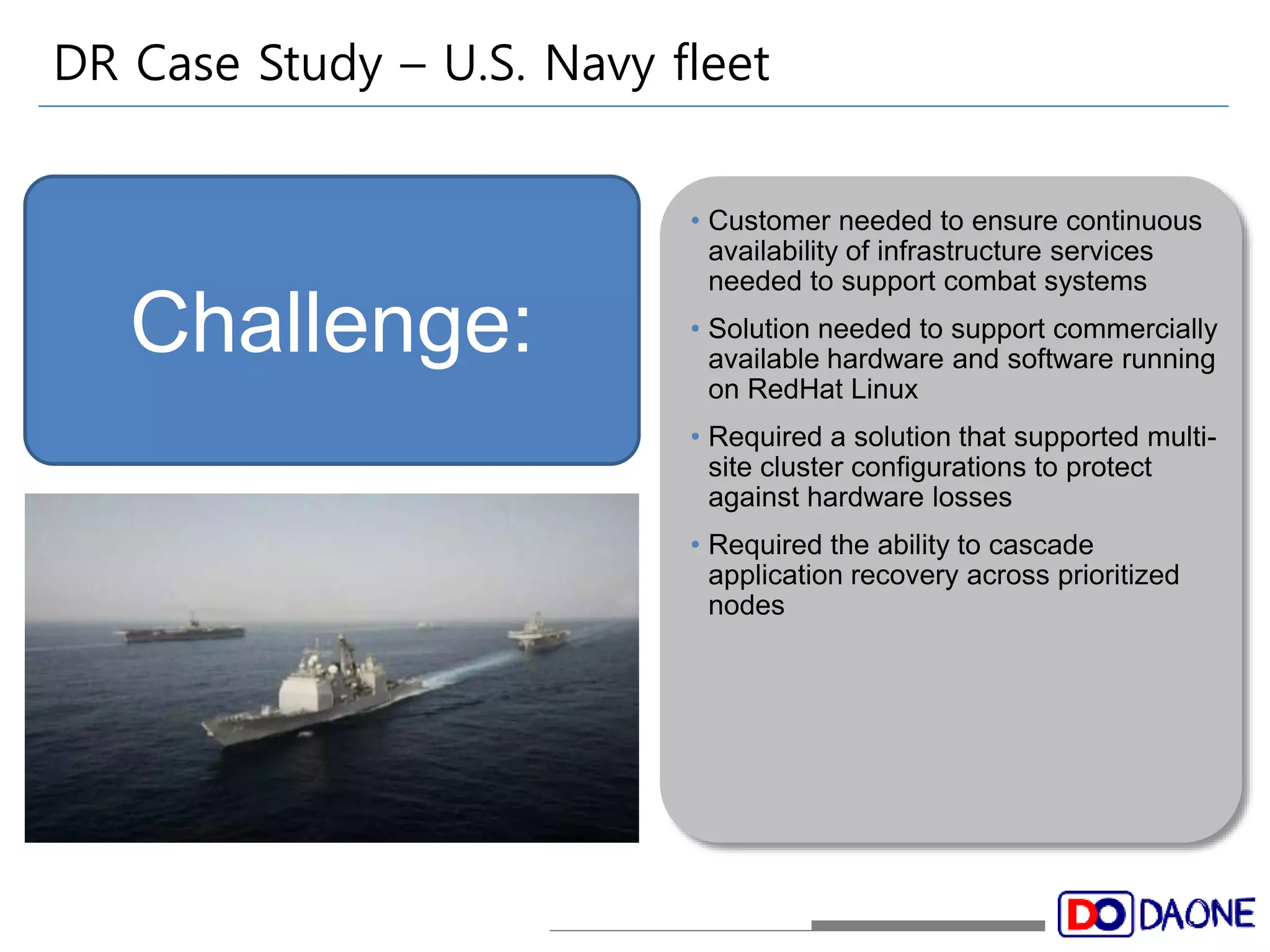 DR Case Study – U.S. Navy fleet 
• Customer needed to ensure continuous 
availability of infrastructure services 
needed to support combat systems 
• Solution needed to support commercially 
available hardware and software running 
on RedHat Linux 
• Required a solution that supported multi-site 
cluster configurations to protect 
against hardware losses 
• Required the ability to cascade 
application recovery across prioritized 
nodes 
Challenge: 
 