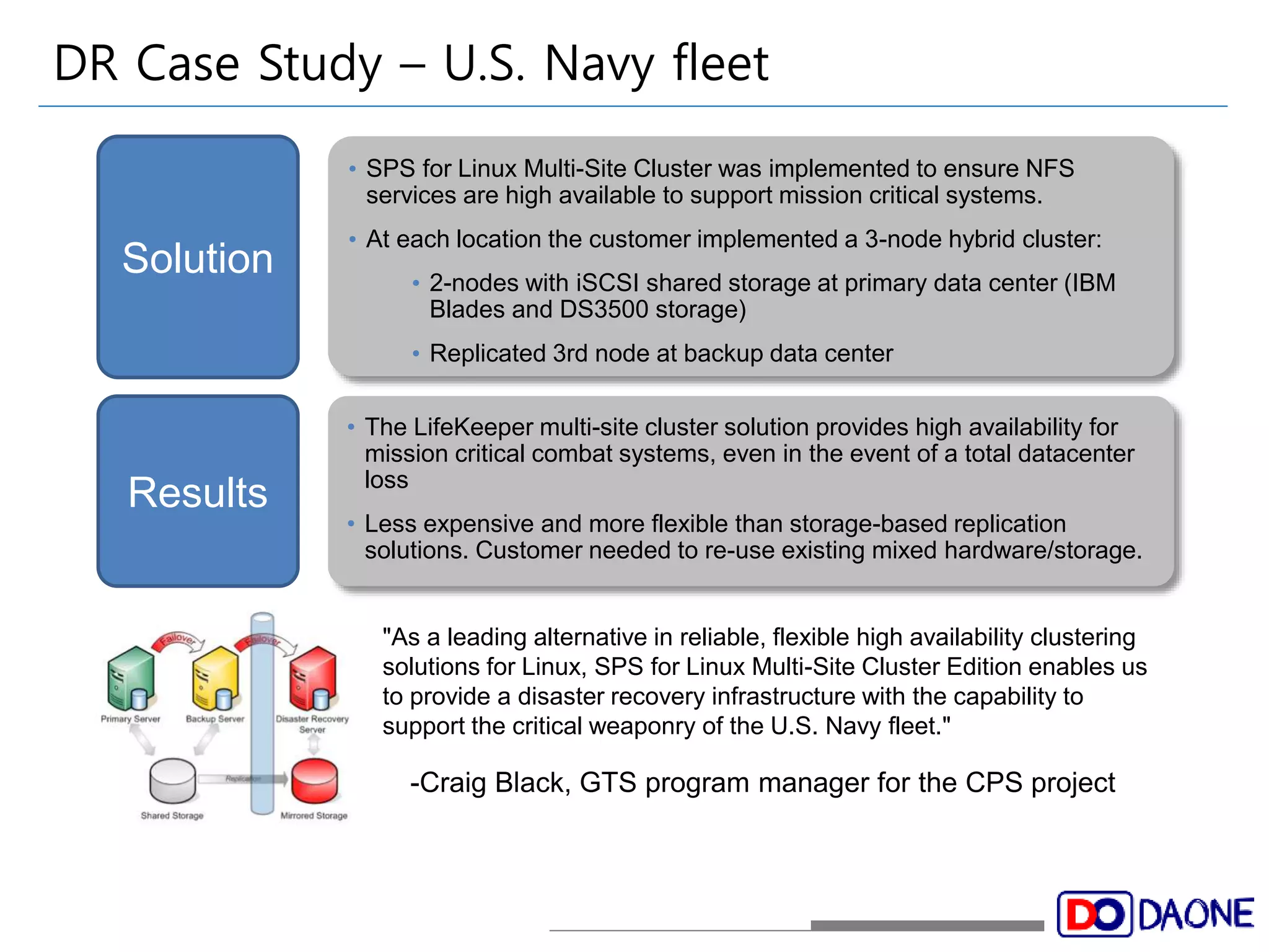 DR Case Study – U.S. Navy fleet 
• SPS for Linux Multi-Site Cluster was implemented to ensure NFS 
services are high available to support mission critical systems. 
• At each location the customer implemented a 3-node hybrid cluster: 
• 2-nodes with iSCSI shared storage at primary data center (IBM 
Blades and DS3500 storage) 
• Replicated 3rd node at backup data center 
• The LifeKeeper multi-site cluster solution provides high availability for 
mission critical combat systems, even in the event of a total datacenter 
loss 
• Less expensive and more flexible than storage-based replication 
solutions. Customer needed to re-use existing mixed hardware/storage. 
Solution 
Results 
"As a leading alternative in reliable, flexible high availability clustering 
solutions for Linux, SPS for Linux Multi-Site Cluster Edition enables us 
to provide a disaster recovery infrastructure with the capability to 
support the critical weaponry of the U.S. Navy fleet." 
-Craig Black, GTS program manager for the CPS project 
 