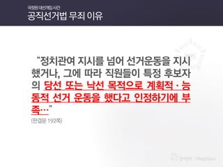 “정치관여 지시를 넘어 선거운동을 지시했거나, 그에 따라 직원들이 특정 후보자의 당선 또는 낙선 목적으로 계획적·능동적 선거 운동을 했다고 인정하기에 부족…” 
(판결문 192쪽) 
국정원 대선개입 사건 공직선거법 무죄 이유  