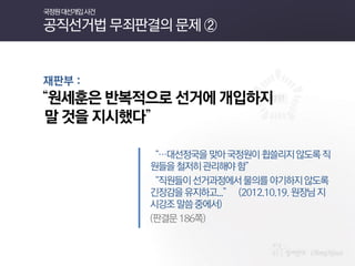 재판부 : 
“원세훈은 반복적으로 선거에 개입하지 
말 것을 지시했다” 
“…대선정국을 맞아 국정원이 휩쓸리지 않도록 직원들을 철저히 관리해야 함” 
“직원들이 선거과정에서 물의를 야기하지 않도록 긴장감을 유지하고...” (2012.10.19. 원장님 지시강조 말씀 중에서) 
(판결문 186쪽) 
국정원 대선개입 사건 공직선거법 무죄판결의 문제 ②  