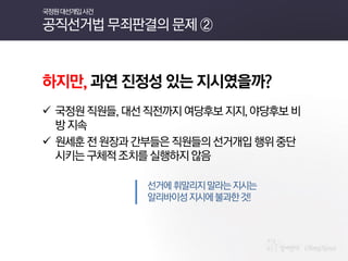하지만, 과연 진정성 있는 지시였을까? 
국정원 직원들, 대선 직전까지 여당후보 지지, 야당후보 비방 지속 
원세훈 전 원장과 간부들은 직원들의 선거개입 행위 중단시키는 구체적 조치를 실행하지 않음 
선거에 휘말리지 말라는 지시는 
알리바이성 지시에 불과한 것! 
국정원 대선개입 사건 공직선거법 무죄판결의 문제 ②  