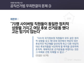 재판부 : 
“70명 사이버팀 직원들이 동일한 정치적 
성향을 가지고 여당 후보 선거운동 했다 
고는 믿기지 않는다” 
“다수의 국가정보원 직원들이 모두 같은 정치적 성향을 갖고 제18대 대선에서 여당의 대선 후보자인 박근혜를 당선되게 하고 다른 야당의 대선 후보자들을 낙선하게 할 목적을 공유하며 조직적․계획적으로 선거운동을 하였다는 것은 그 자체로 선뜻 이해할 수 없고…” 
(판결문 187쪽) 
국정원 대선개입 사건 공직선거법 무죄판결의 문제 ③  