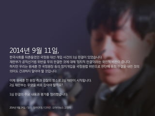 2014년 9월 11일, 
한국사회를 뒤흔들었던 국정원 대선 개입 사건의 1심 판결이 있었습니다. 
재판부가 공직선거법 위반을 무죄 판결한 것에 대해 ‘정치적 판결’이라는 국민적 비판이 큽니다. 
하지만 우리는 원세훈 전 국정원장 등의 정치개입을 국정원법 위반으로 판단해 유죄 판결을 내린 것의 
의미도 간과하지 말아야 할 것입니다. 
이제 원세훈 전 원장 측과 검찰의 항소로 2심 재판이 시작됩니다. 
2심 재판부는 무엇을 바로 잡아야 할까요? 
1심 판결의 주요 내용과 평가를 정리했습니다. 
2014년 9월 24일 / 정리 : 참여연대 / 디자인 : 오마이뉴스 고정미 
 
