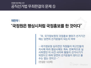 재판부 : 
“국정원은 평상시처럼 국정홍보를 한 것이다” 
“라. 국가정보원의 국정홍보 행위가 선거기간에는 당연히 선거운동이 되는지 여부 
…국가정보원 심리전단 직원들이 피고인들의 지시에 따라 평상시에도 계속․반복적으로 실시하였던 이 사건 사이버 활동이 선거시기가 되었다고 하여 당연히 선거운동이 된다고 볼 수는 없는 것이고…” 
(판결문 183쪽) 
국정원 대선개입 사건 공직선거법 무죄판결의 문제 ⑤  