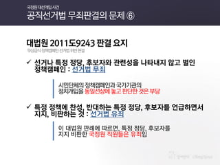 대법원 2011도9243 판결 요지 
무상급식 정책캠페인 선거법 위반 판결 
선거나 특정 정당, 후보자와 관련성을 나타내지 않고 벌인 정책캠페인 : 선거법 무죄 
시민단체의 정책캠페인과 국가기관의 
정치개입을 동일선상에 놓고 판단한 것은 부당 
특정 정책에 찬성, 반대하는 특정 정당, 후보자를 언급하면서 지지, 비판하는 것 : 선거법 유죄 
이 대법원 판례에 따르면, 특정 정당, 후보자를 
지지 비판한 국정원 직원들은 유죄임 
국정원 대선개입 사건 공직선거법 무죄판결의 문제 ⑥  