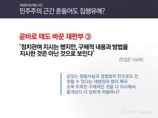 곧바로 태도 바꾼 재판부 ③ 
“정치관여 지시는 했지만, 구체적 내용과 방법을 
지시한 것은 아닌 것으로 보인다” 
(판결문 166쪽) 
공모는 정황사실과 경험법칙 만으로도 인정할 수 있다는 대법원의 법리 왜곡 
조폭 두목은 구체적인 것을 다 지시해서 
졸개보다 더 강하게 처벌하나? 
국정원 대선개입 사건 민주주의 근간 흔들어도 집행유예?  