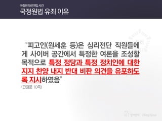 “피고인(원세훈 등)은 심리전단 직원들에게 사이버 공간에서 특정한 여론을 조성할 목적으로 특정 정당과 특정 정치인에 대한 지지 찬양 내지 반대 비판 의견을 유포하도록 지시하였음” 
(판결문 10쪽) 
국정원 대선개입 사건 국정원법 유죄 이유  
