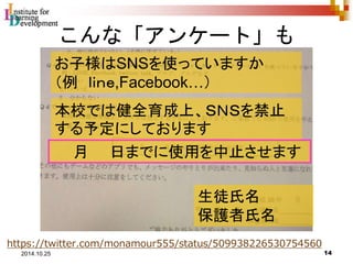 こんな「アンケート」も 
お子様はSNSを使っていますか 
（例ｌｉｎｅ,Facebook…） 
本校では健全育成上、ＳＮＳを禁止 
する予定にしております 
月日までに使用を中止させます 
生徒氏名 
保護者氏名 
https://twitter.com/monamour555/status/509938226530754560 
14 2014.10.25 
 