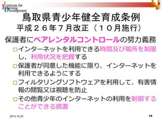 鳥取県青少年健全育成条例 
平成２６年７月改正（１０月施行） 
保護者にペアレンタルコントロールの努力義務 
インターネットを利用できる時間及び場所を制限 
し、利用状況を把握する 
保護者が同意した機能に限り、インターネットを 
利用できるようにする 
フィルタリングソフトウェアを利用して、有害情 
報の閲覧又は視聴を防止 
その他青少年のインターネットの利用を制御する 
ことができる措置 
16 2014.10.25 
 