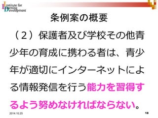 条例案の概要 
（２）保護者及び学校その他青 
少年の育成に携わる者は、青少 
年が適切にインターネットによ 
る情報発信を行う能力を習得す 
るよう努めなければならない。 
18 2014.10.25 
 