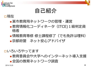 自己紹介 
現在 
 某市教育用ネットワークの管理・運営 
 教育情報化コーディネータ（ITCE)１級判定資 
格者 
 情報教育専修修士課程修了（でも免許は理科） 
 京都府警ネット安心アドバイザ 
いろいろやってます 
 教育委員会や大学へのインターネット導入支援 
 全国の教育ネットワーク調査 
2 2014.10.25 
 