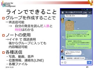 ラインでできること 
 グループを作成することで 
一斉送信可能 
→ 自分の発言を読んだ人数と 
時刻はわかる 
 ノートの使用 
→イイネで既読表明 
後からグループに入っても 
内容確認可能 
 各種送信 
・写真、動画、音声 
・位置情報、連絡先(LINE) 
・各種ファイル 
21 2014.10.25 
 