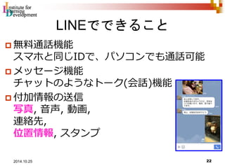LINEでできること 
 無料通話機能 
スマホと同じIDで、パソコンでも通話可能 
 メッセージ機能 
チャットのようなトーク(会話)機能 
 付加情報の送信 
写真, 音声, 動画, 
連絡先, 
位置情報, スタンプ 
22 2014.10.25 
 
