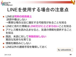 LINEを使用する場合の注意点 
 LINEは現実の延長線上 
誹謗中傷はしない 
→悪質な場合は法に違反する可能性があることを知る 
 LINEに流れた情報はLINEだけにとどまらないことを知る 
 アドレス帳を読み込ませると、友達の情報を提供すること 
を知る 
 既読、未読に対して脊髄反射しない 
寛容な気持ちを育てる 
 情報を鵜呑みにしない 
 LINE以外の連絡手段を確保しておく 
By safewebkids 
23 2014.10.25 
 