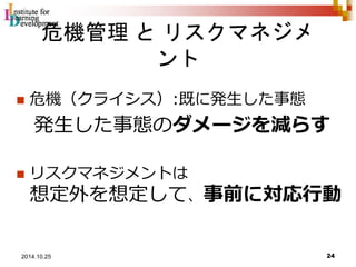 危機管理とリスクマネジメ 
ント 
 危機（クライシス）:既に発生した事態 
発生した事態のダメージを減らす 
 リスクマネジメントは 
想定外を想定して、事前に対応行動 
24 2014.10.25 
 