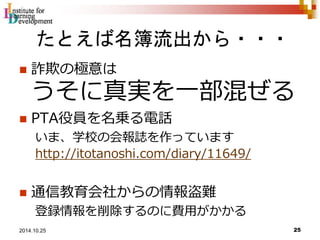 たとえば名簿流出から・・・ 
 詐欺の極意は 
うそに真実を一部混ぜる 
 PTA役員を名乗る電話 
いま、学校の会報誌を作っています 
http://itotanoshi.com/diary/11649/ 
 通信教育会社からの情報盗難 
登録情報を削除するのに費用がかかる 
25 2014.10.25 
 