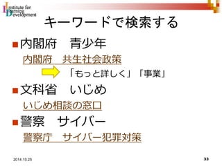 キーワードで検索する 
内閣府青少年 
内閣府共生社会政策 
「もっと詳しく」「事業」 
文科省いじめ 
いじめ相談の窓口 
警察サイバー 
警察庁サイバー犯罪対策 
33 2014.10.25 
