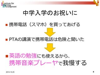 中学入学のお祝いに 
 携帯電話（スマホ）を買ってあげる 
 PTAの講演で携帯電話は危険と聞いた 
英語の勉強にも使えるから、 
携帯音楽プレーヤで我慢する 
4 2014.10.25 
 