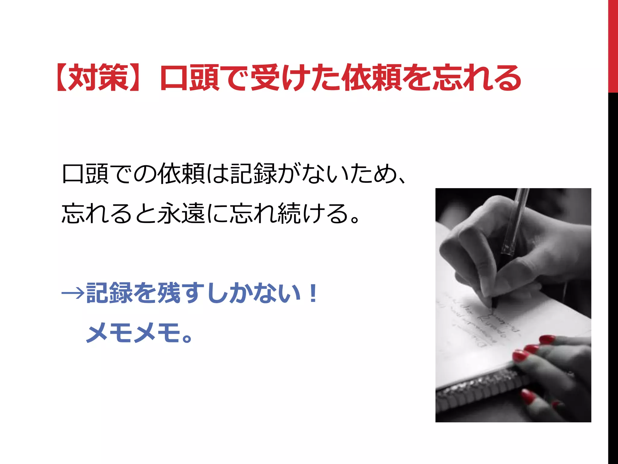 【対策】口頭で受けた依頼を忘れる
口頭での依頼は記録がないため、
忘れると永遠に忘れ続ける。
→記録を残すしかない！
メモメモ。
 
