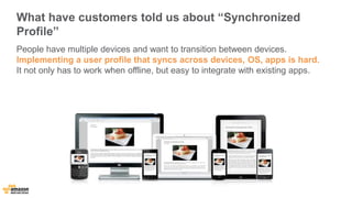 What have customers told us about “Synchronized 
Profile” 
People have multiple devices and want to transition between devices. 
Implementing a user profile that syncs across devices, OS, apps is hard. 
It not only has to work when offline, but easy to integrate with existing apps. 
 