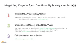 Integrating Cognito Sync functionality is very simple 
Initialize the AWSCognitoSyncClient 
AWSCognitoSyncClient *syncClient = [[AWSCognitoSyncClient alloc] 
initWithConfiguration: configuration]; 
Create or open Dataset and Add Key Values 
DataSet *dataset = [syncClient openOrCreateDataSet:@"myDataSet"]; 
NSString *value = [dataset readStringForKey:@"myKey"]; 
[dataset putString:@"my value" forKey:@"myKey"]; 
Call synchronize on the dataset 
[dataset synchronize]; 
iOS 
 