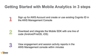 Getting Started with Mobile Analytics in 3 steps 
Sign up for AWS Account and create or use existing Cognito ID in 
the AWS Management Console 
Download and integrate the Mobile SDK with one line of 
code (Android/FireOS, iOS) 
View engagement and session activity reports in the 
AWS Management console within minutes 
 