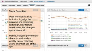 Track Retention 
User retention is a key 
indicator to judge the 
outcome of a marketing 
campaign, new feature 
introduction, UX changes, 
app updates, etc. 
Mobile Analytics provide four 
charts to track daily or 
weekly rate of returning 
users, after first use of the 
app 
 