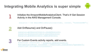 Integrating Mobile Analytics is super simple 
Initialize the AmazonMobileAnalyticsClient. That’s it! Get Session 
Activity in the AWS Management Console. 
analytics = new AmazonMobileAnalytics(provider, context, "SnakeGameAWS”); 
Add OnResume() and OnPause() 
analytics.getSessionClient().resumeSession(); 
analytics.getSessionClient().pauseSession(); 
Analytics.getEventClient().submitEvents(); 
For Custom Events activity reports, add events. 
EventClient eventClient = analytics.getEventClient(); 
MobileAnalyticsEvent visitEvent = eventClient.createEvent("speedSet"); 
eventClient.recordEvent(visitEvent); 
 