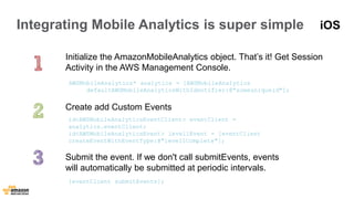 Integrating Mobile Analytics is super simple 
Initialize the AmazonMobileAnalytics object. That’s it! Get Session 
Activity in the AWS Management Console. 
AWSMobileAnalytics* analytics = [AWSMobileAnalytics 
defaultAWSMobileAnalyticsWithIdentifier:@"someuniqueid"]; 
Create add Custom Events 
id<AWSMobileAnalyticsEventClient> eventClient = 
analytics.eventClient; 
id<AWSMobileAnalyticsEvent> level1Event = [eventClient 
createEventWithEventType:@"level1Complete"]; 
Submit the event. If we don't call submitEvents, events 
will automatically be submitted at periodic intervals. 
[eventClient submitEvents]; 
iOS 
 