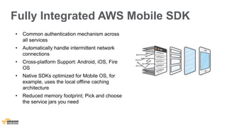 Fully Integrated AWS Mobile SDK 
• Common authentication mechanism across 
all services 
• Automatically handle intermittent network 
connections 
• Cross-platform Support: Android, iOS, Fire 
OS 
• Native SDKs optimized for Mobile OS, for 
example, uses the local offline caching 
architecture 
• Reduced memory footprint; Pick and choose 
the service jars you need 
 
