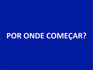 POR	
  ONDE	
  COMEÇAR?	
  
 