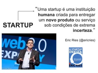 “Uma startup é uma instituição
humana criada para entregar
um novo produto ou serviço
sob condições de extrema
incerteza.”
Eric Ries (@ericries)
STARTUP
 