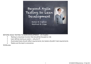 Beyond Agile
Testing to Lean
Development
James O. Coplien
Gertrud & Cope
BEYOND AGILE TESTING TO LEAN DEVELOPMENT - Jim Coplien
• Testing is a business function that should be focused on risk 
• Lean defines testing as waste — why do it? 
• Automated tests should reflect requirements, but testers shouldn't test requirements 
• Testers are the team's conscience
50 Minutes
1 20140925FiSTBKeynote.key - 27 Sep 2014
 
