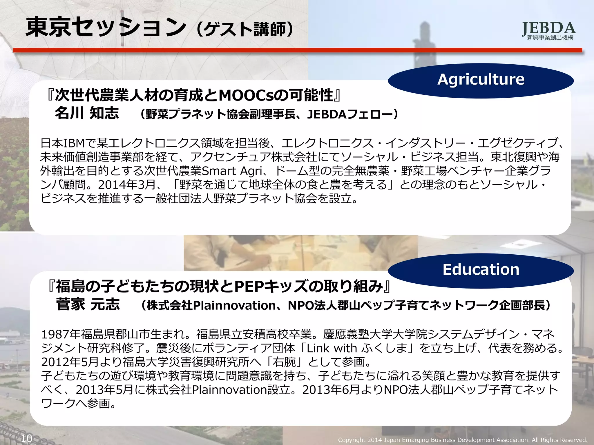 JEBDA新興事業創出機構
10 Copyright 2014 Japan Emarging Business Development Association. All Rights Reserved.
東京セッション（ゲスト講師）
『次世代農業人材の育成とMOOCsの可能性』
名川 知志 （野菜プラネット協会副理事長、JEBDAフェロー）
日本IBMで某エレクトロニクス領域を担当後、エレクトロニクス・インダストリー・エグゼクティブ、
未来価値創造事業部を経て、アクセンチュア株式会社にてソーシャル・ビジネス担当。東北復興や海
外輸出を目的とする次世代農業Smart Agri、ドーム型の完全無農薬・野菜工場ベンチャー企業グラ
ンパ顧問。2014年3月、「野菜を通じて地球全体の食と農を考える」との理念のもとソーシャル・
ビジネスを推進する一般社団法人野菜プラネット協会を設立。
Agriculture
『福島の子どもたちの現状とPEPキッズの取り組み』
菅家 元志 （株式会社Plainnovation、NPO法人郡山ペップ子育てネットワーク企画部長）
1987年福島県郡山市生まれ。福島県立安積高校卒業。慶應義塾大学大学院システムデザイン・マネ
ジメント研究科修了。震災後にボランティア団体「Link with ふくしま」を立ち上げ、代表を務める。
2012年5月より福島大学災害復興研究所へ「右腕」として参画。
子どもたちの遊び環境や教育環境に問題意識を持ち、子どもたちに溢れる笑顔と豊かな教育を提供す
べく、2013年5月に株式会社Plainnovation設立。2013年6月よりNPO法人郡山ペップ子育てネット
ワークへ参画。
Education
 