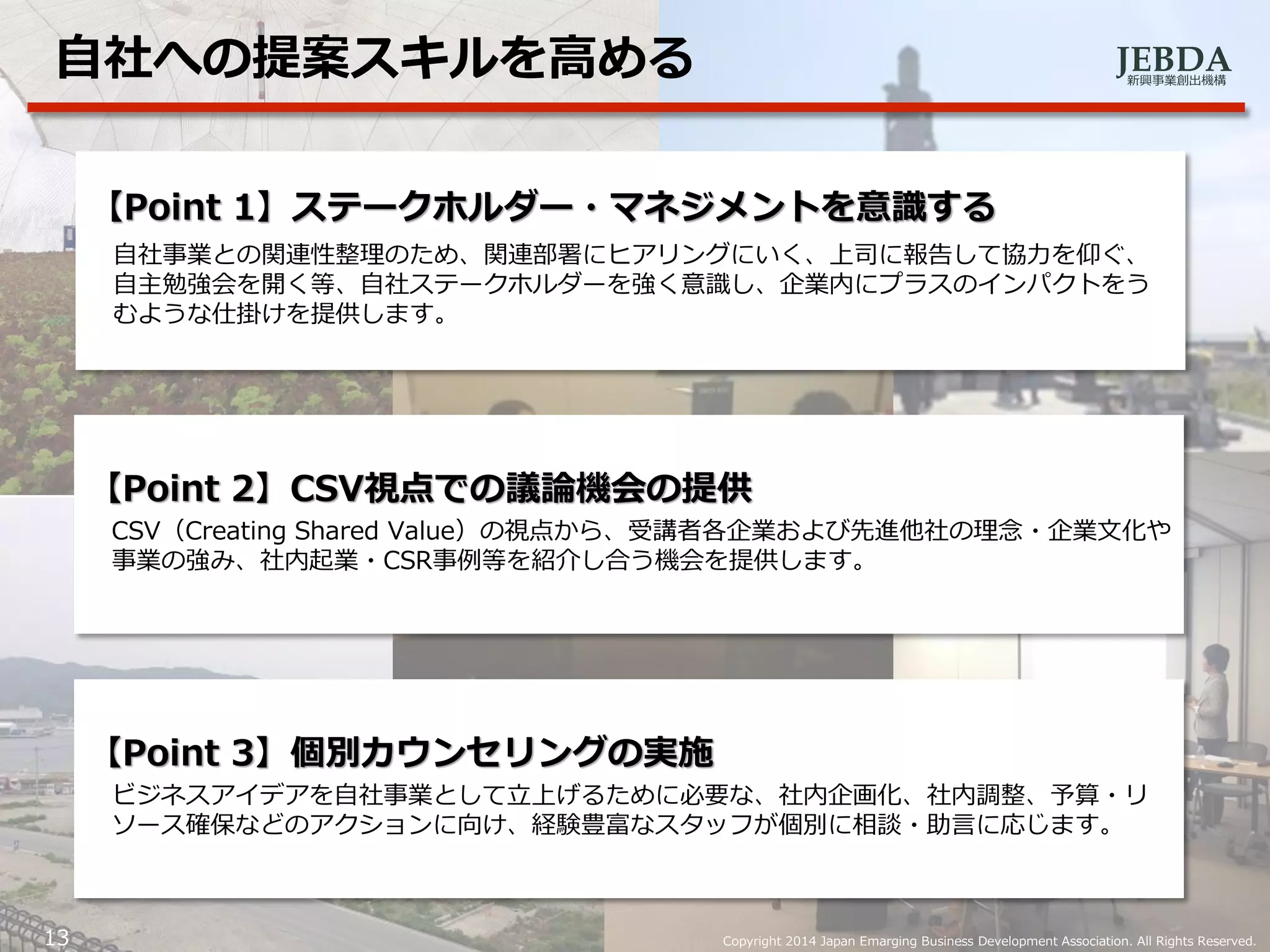 JEBDA新興事業創出機構
13 Copyright 2014 Japan Emarging Business Development Association. All Rights Reserved.
自社への提案スキルを高める
【Point 1】ステークホルダー・マネジメントを意識する
自社事業との関連性整理のため、関連部署にヒアリングにいく、上司に報告して協力を仰ぐ、
自主勉強会を開く等、自社ステークホルダーを強く意識し、企業内にプラスのインパクトをう
むような仕掛けを提供します。
【Point 2】CSV視点での議論機会の提供
CSV（Creating Shared Value）の視点から、受講者各企業および先進他社の理念・企業文化や
事業の強み、社内起業・CSR事例等を紹介し合う機会を提供します。
【Point 3】個別カウンセリングの実施
ビジネスアイデアを自社事業として立上げるために必要な、社内企画化、社内調整、予算・リ
ソース確保などのアクションに向け、経験豊富なスタッフが個別に相談・助言に応じます。
 