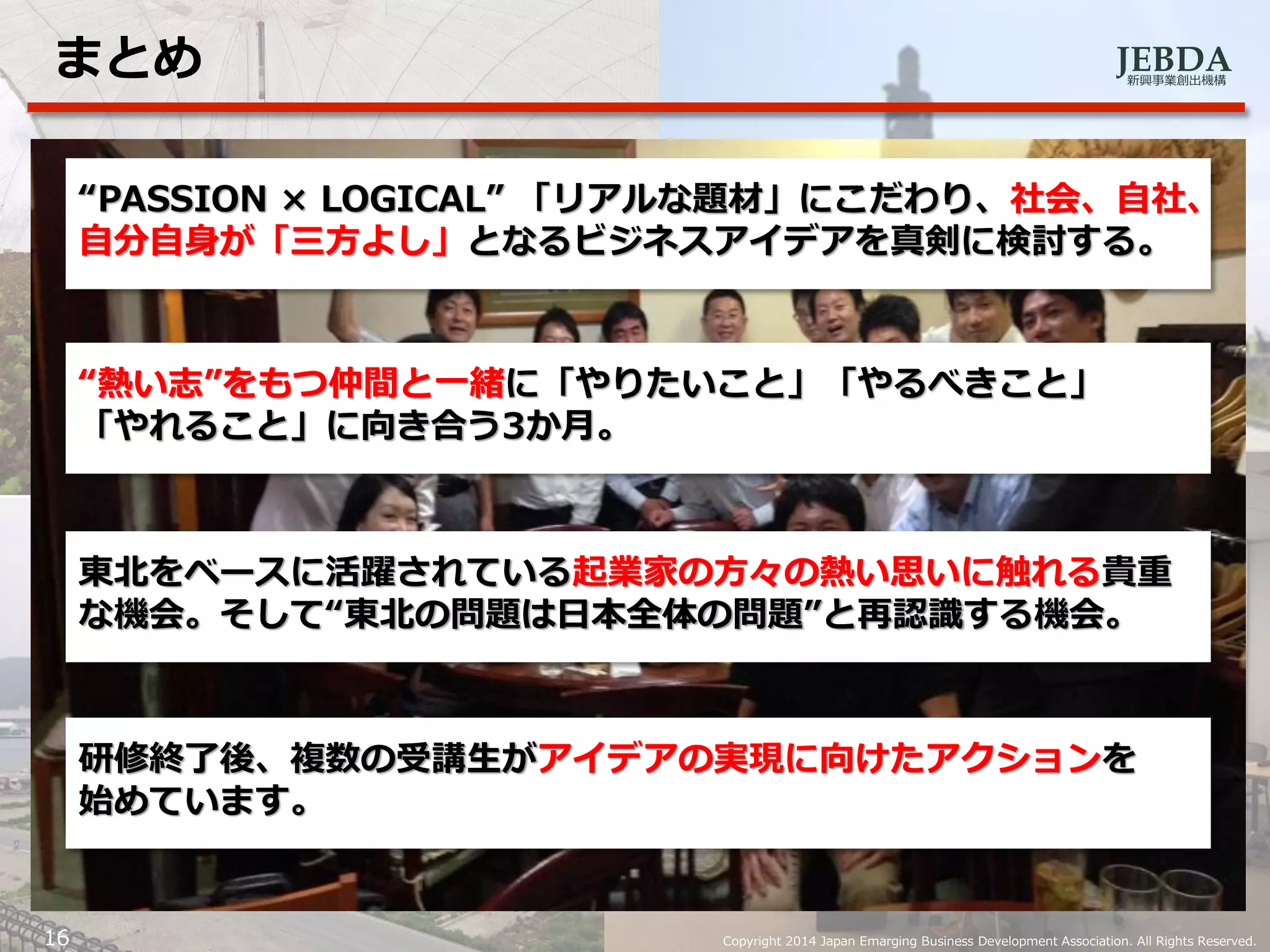 JEBDA新興事業創出機構
まとめ
16 Copyright 2014 Japan Emarging Business Development Association. All Rights Reserved.
“PASSION × LOGICAL” 「リアルな題材」にこだわり、社会、自社、
自分自身が「三方よし」となるビジネスアイデアを真剣に検討する。
“熱い志”をもつ仲間と一緒に「やりたいこと」「やるべきこと」
「やれること」に向き合う3か月。
東北をベースに活躍されている起業家の方々の熱い思いに触れる貴重
な機会。そして“東北の問題は日本全体の問題”と再認識する機会。
研修終了後、複数の受講生がアイデアの実現に向けたアクションを
始めています。
 
