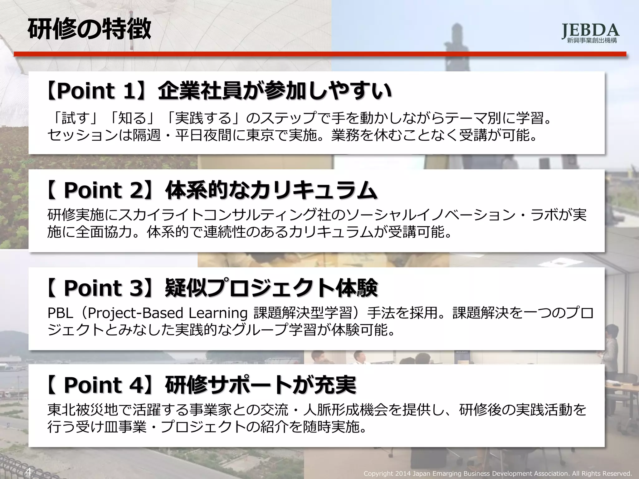 JEBDA新興事業創出機構
研修の特徴
4 Copyright 2014 Japan Emarging Business Development Association. All Rights Reserved.
【Point 1】企業社員が参加しやすい
「試す」「知る」「実践する」のステップで手を動かしながらテーマ別に学習。
セッションは隔週・平日夜間に東京で実施。業務を休むことなく受講が可能。
【 Point 2】体系的なカリキュラム
研修実施にスカイライトコンサルティング社のソーシャルイノベーション・ラボが実
施に全面協力。体系的で連続性のあるカリキュラムが受講可能。
【 Point 3】疑似プロジェクト体験
PBL（Project-Based Learning 課題解決型学習）手法を採用。課題解決を一つのプロ
ジェクトとみなした実践的なグループ学習が体験可能。
【 Point 4】研修サポートが充実
東北被災地で活躍する事業家との交流・人脈形成機会を提供し、研修後の実践活動を
行う受け皿事業・プロジェクトの紹介を随時実施。
 