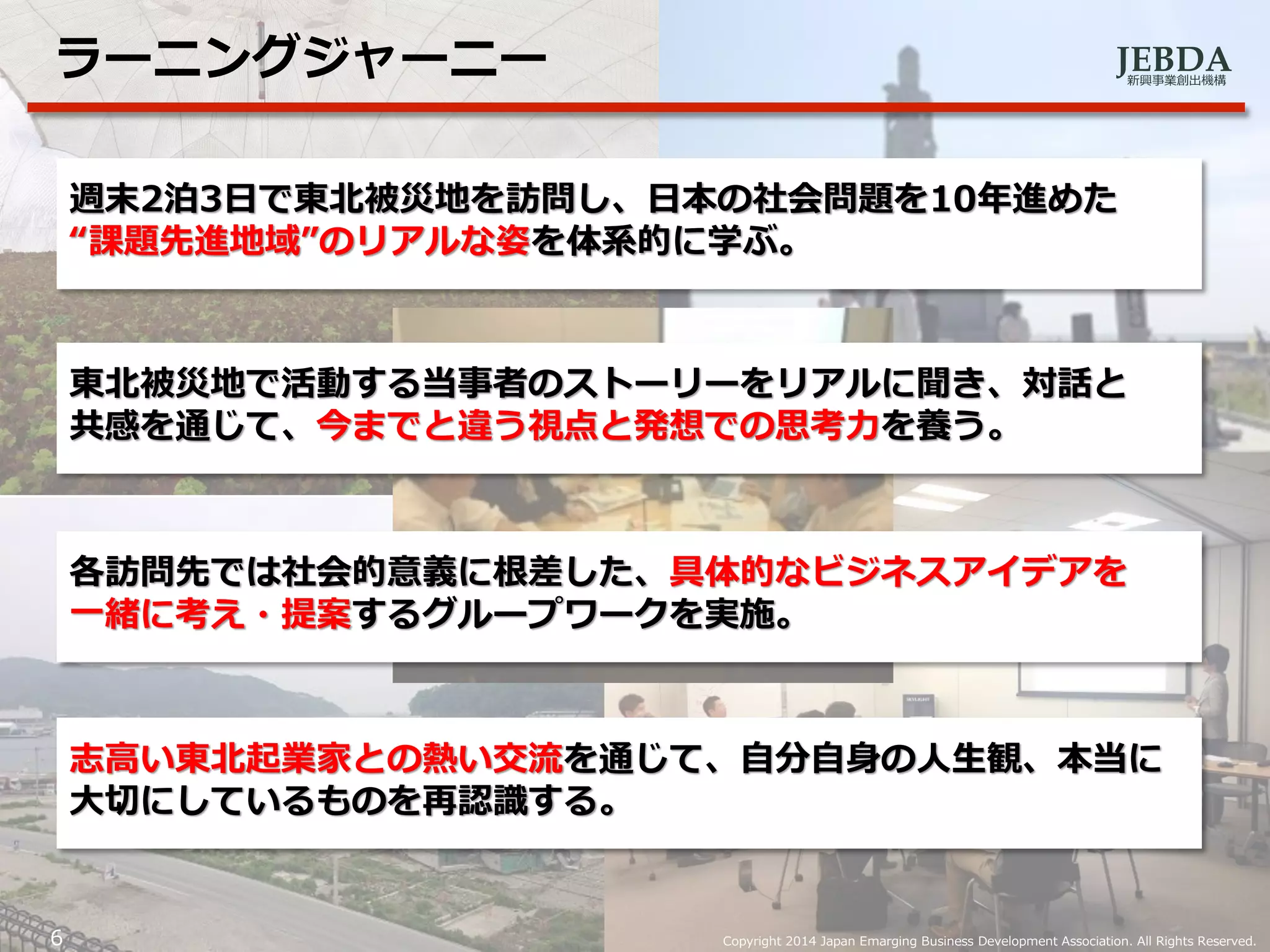 JEBDA新興事業創出機構
ラーニングジャーニー
6 Copyright 2014 Japan Emarging Business Development Association. All Rights Reserved.
週末2泊3日で東北被災地を訪問し、日本の社会問題を10年進めた
“課題先進地域”のリアルな姿を体系的に学ぶ。
東北被災地で活動する当事者のストーリーをリアルに聞き、対話と
共感を通じて、今までと違う視点と発想での思考力を養う。
各訪問先では社会的意義に根差した、具体的なビジネスアイデアを
一緒に考え・提案するグループワークを実施。
志高い東北起業家との熱い交流を通じて、自分自身の人生観、本当に
大切にしているものを再認識する。
 