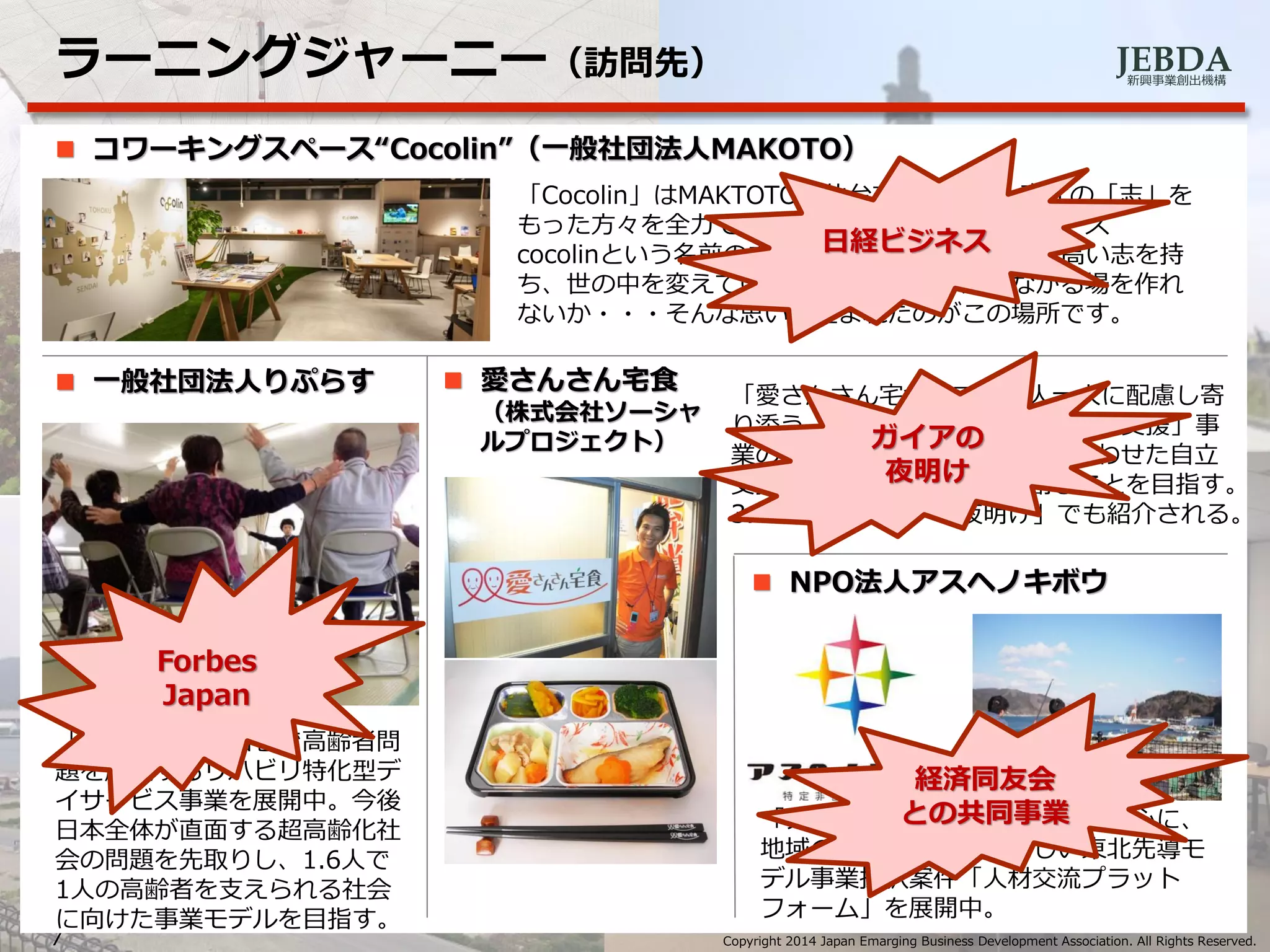 JEBDA新興事業創出機構
ラーニングジャーニー（訪問先）
7 Copyright 2014 Japan Emarging Business Development Association. All Rights Reserved.
 コワーキングスペース“Cocolin”（一般社団法人MAKOTO）
「Cocolin」はMAKTOTOが仙台で運営する、東北の「志」を
もった方々を全力で応援するコワーキング・スペース
cocolinという名前の由来は、「志」と「link」。高い志を持
ち、世の中を変えていこうと頑張る人々がつながる場を作れ
ないか・・・そんな思いで生まれたのがこの場所です。
「リプラス」は石巻で高齢者問
題を解決するリハビリ特化型デ
イサービス事業を展開中。今後
日本全体が直面する超高齢化社
会の問題を先取りし、1.6人で
1人の高齢者を支えられる社会
に向けた事業モデルを目指す。
「愛さんさん宅食」では一人一人に配慮し寄
り添う「宅食サービス×障碍者就労支援」事
業の展開を通じて“食“と”職“を合わせた自立
支援事業を石巻・塩釜から創ることを目指す。
3.11放送「ガイアの夜明け」でも紹介される。
「アスヘノキボウ」は女川町を中心に、
地域の変革を目指す。新しい東北先導モ
デル事業採択案件「人材交流プラット
フォーム」を展開中。
 一般社団法人りぷらす  愛さんさん宅食
（株式会社ソーシャ
ルプロジェクト）
 NPO法人アスヘノキボウ
日経ビジネス
Forbes
Japan
ガイアの
夜明け
経済同友会
との共同事業
 