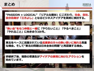 JEBDA新興事業創出機構
まとめ
16 Copyright 2014 Japan Emarging Business Development Association. All Rights Reserved.
“PASSION × LOGICAL” 「リアルな題材」にこだわり、社会、自社、
自分自身が「三方よし」となるビジネスアイデアを真剣に検討する。
“熱い志”をもつ仲間と一緒に「やりたいこと」「やるべきこと」
「やれること」に向き合う3か月。
東北をベースに活躍されている起業家の方々の熱い思いに触れる貴重
な機会。そして“東北の問題は日本全体の問題”と再認識する機会。
研修終了後、複数の受講生がアイデアの実現に向けたアクションを
始めています。
 