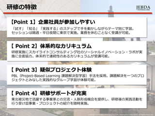 JEBDA新興事業創出機構
研修の特徴
4 Copyright 2014 Japan Emarging Business Development Association. All Rights Reserved.
【Point 1】企業社員が参加しやすい
「試す」「知る」「実践する」のステップで手を動かしながらテーマ別に学習。
セッションは隔週・平日夜間に東京で実施。業務を休むことなく受講が可能。
【 Point 2】体系的なカリキュラム
研修実施にスカイライトコンサルティング社のソーシャルイノベーション・ラボが実
施に全面協力。体系的で連続性のあるカリキュラムが受講可能。
【 Point 3】疑似プロジェクト体験
PBL（Project-Based Learning 課題解決型学習）手法を採用。課題解決を一つのプロ
ジェクトとみなした実践的なグループ学習が体験可能。
【 Point 4】研修サポートが充実
東北被災地で活躍する事業家との交流・人脈形成機会を提供し、研修後の実践活動を
行う受け皿事業・プロジェクトの紹介を随時実施。
 