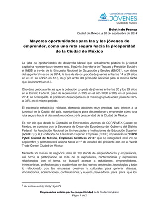 Boletín de Prensa 
Ciudad de México, a 26 de septiembre de 2014 
Mayores oportunidades para las y los jóvenes de 
emprender, como una ruta segura hacia la prosperidad 
de la Ciudad de México 
La falta de oportunidades de desarrollo laboral que actualmente padece la juventud 
capitalina representa un enorme reto. Según la Secretaría del Trabajo y Previsión Social y 
el INEGI a través de la Encuesta Nacional de Ocupación y Empleo (ENOE)1, con datos 
del segunto trimestre de 2014, la tasa de desocupación de jovénes entre los 14 a 29 años 
en el DF se colocó en 12.6, muy por arriba del promedio nacional para la misma fecha 
que se encontró en 8.3. 
Otro dato preocupante, es que la población ocupada de jóvenes entre los 20 y los 29 años 
en el Distrito Federal, pasó de representar un 29% en el año 2000 a 20% en el presente 
2014; en contraparte, la población desocupada en el mismo grupo de edad, pasó del 37% 
al 38% en el mismo periodo. 
El escenario estadístico relatado, demanda acciones muy precisas para ofrecer a la 
juventud en la Capital del país, oportunidades para desarrollarse y emprender como una 
ruta segura hacia el desarrollo económico y la prosperidad de la Ciudad de México. 
Es por ello que desde la Comisión de Empresarios Jóvenes de COPARMEX Ciudad de 
México, en conjunto con la Secretaria de Desarrollo Económico del Gobierno del Distrito 
Federal, la Asociación Nacional de Universidades e Instituciones de Educación Superior 
(ANUIES) y la Fundación de Educación Superior Empresa (FESE) impulsarán la “EXPO 
PyME Ciudad de México, Empresas Creativas 2014” que se inaugurará este 29 de 
septiembre y permanecerá abierta hasta el 1º de octubre del presente año en el World 
Trade Center Ciudad de México. 
Mediante 25 mesas de negocios, más de 100 stands de emprendedores y empresarios, 
así como la participación de más de 30 expositores, conferencistas y expositores 
relacionados con el tema, se buscará acercar a estudiantes, emprendedores, 
inversionistas, profesionistas y académicos con las nuevas tendencias, tecnologías y todo 
lo relacionado con las empresas creativas y culturales para generar alianzas, 
vinculaciones, aceleraciones, contrataciones, y nuevos proveedores, para para que los 
Empresarios unidos por la competitividad de la Ciudad de México 
Página 1 de 2 
1 Ver en línea en http://bit.ly/19g4nZX 
 