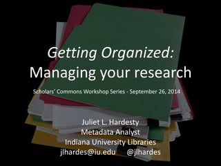 Getting Organized: 
Managing your research 
Scholars’ Commons Workshop Series - September 26, 2014 
Juliet L. Hardesty 
Metadata Analyst 
Indiana University Libraries 
jlhardes@iu.edu @jlhardes 
 