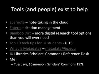 Tools (and people) exist to help 
• Evernote – note-taking in the cloud 
• Zotero – citation management 
• Bamboo Dirt – more digital research tool options 
than you will ever need 
• Top 10 tech tips for IU students - UITS 
• What is Metadata? – metadata@iu.edu 
• IU Libraries Scholars’ Commons Reference Desk 
• Me! 
– Tuesdays, 10am-noon, Scholars’ Commons 157L 
 