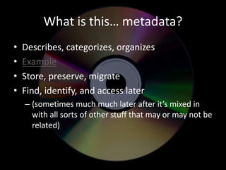 What is this… metadata? 
• Describes, categorizes, organizes 
• Example 
• Store, preserve, migrate 
• Find, identify, and access later 
– (sometimes much much later after it’s mixed in 
with all sorts of other stuff that may or may not be 
related) 
 