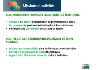 Missions et activités 
ACCOMPAGNER LES PROJETS ET LES ACTEURS DES TERRITOIRES 
• Conduire des projets d’éducation et de promotion de la santé 
• Accompagner la professionnalisation des acteurs de terrain 
• Contribuer à la coordination des acteurs de terrain 
CONTRIBUER A LA DEFINITION DES POLITIQUES DE SANTE 
PUBLIQUE 
• Assurer une représentation dans les instances de concertation 
• Participer à des groupes de travail thématiques 
• Apporter des éléments et des outils d’aide à la décision 
 